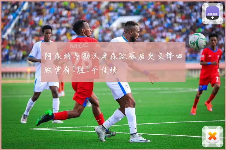 阿森纳与勒沃库森欧冠历史交锋回顾曾有1胜1平佳绩