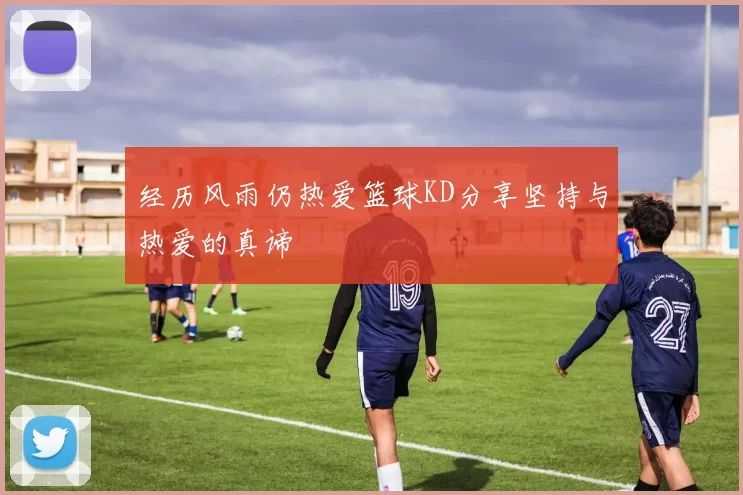 经历风雨仍热爱篮球KD分享坚持与热爱的真谛