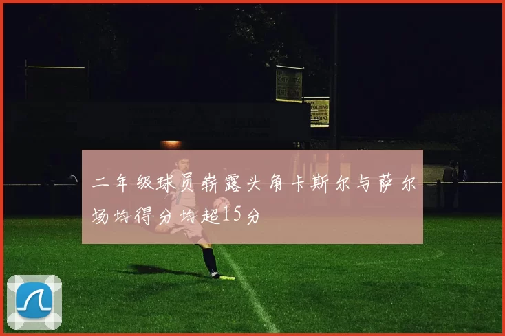 二年级球员崭露头角卡斯尔与萨尔场均得分均超15分