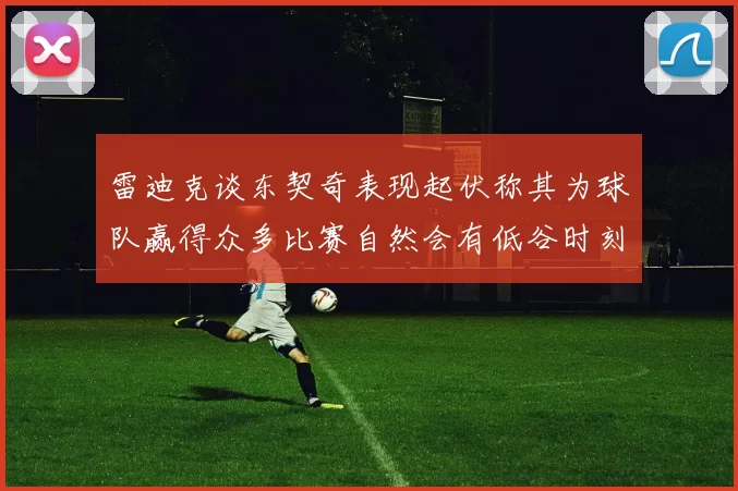 雷迪克谈东契奇表现起伏称其为球队赢得众多比赛自然会有低谷时刻
