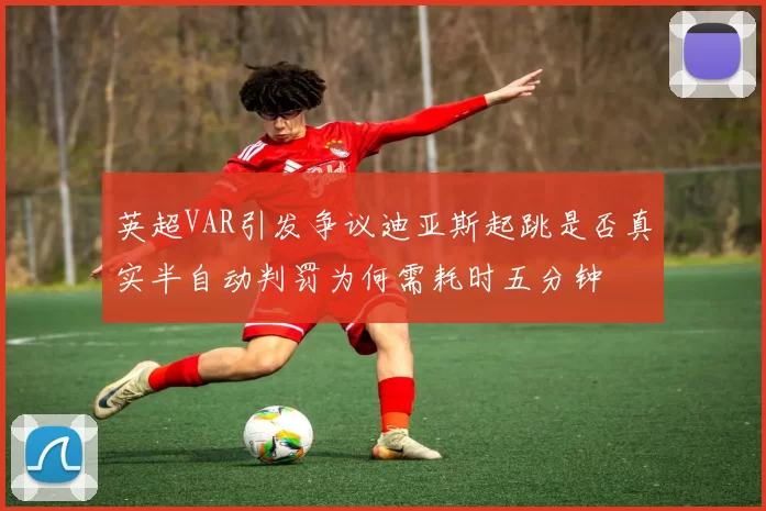 英超VAR引发争议迪亚斯起跳是否真实半自动判罚为何需耗时五分钟