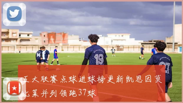 五大联赛点球进球榜更新凯恩因莫比莱并列领跑37球