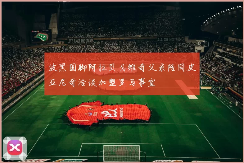 波黑国脚阿拉贝戈维奇父亲陪同皮亚尼奇洽谈加盟罗马事宜