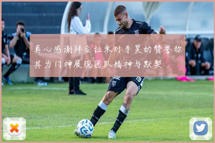 真心感谢拜合拉木对李昊的赞誉称其为门神展现团队精神与默契
