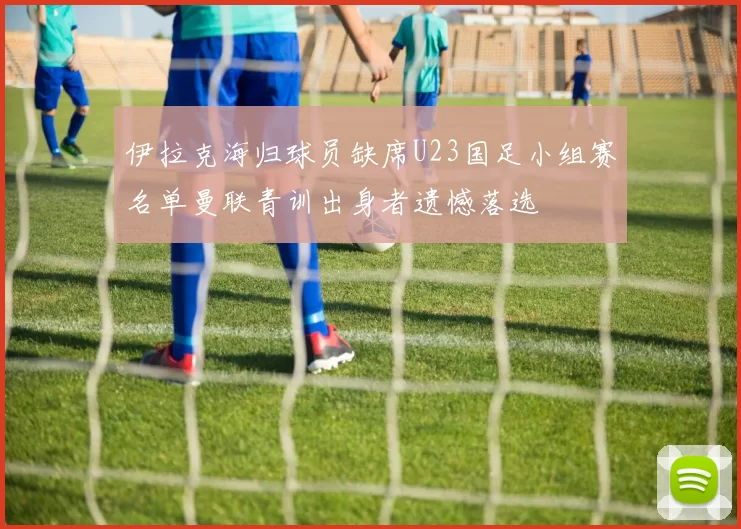 伊拉克海归球员缺席U23国足小组赛名单曼联青训出身者遗憾落选