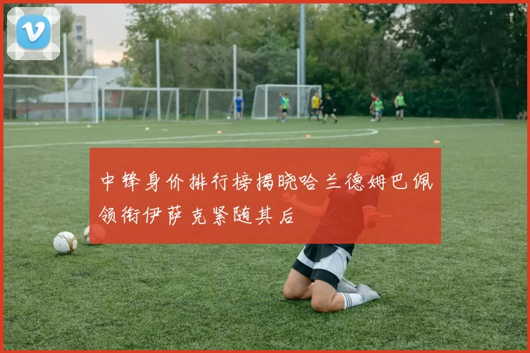 中锋身价排行榜揭晓哈兰德姆巴佩领衔伊萨克紧随其后