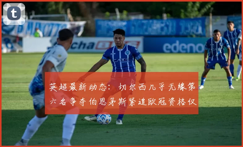 英超最新动态：切尔西几乎无缘第六名争夺伯恩茅斯紧追欧冠资格仅差三分