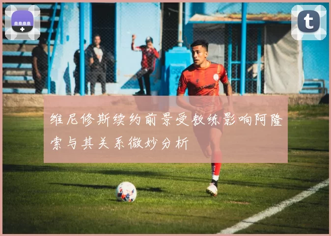 维尼修斯续约前景受教练影响阿隆索与其关系微妙分析