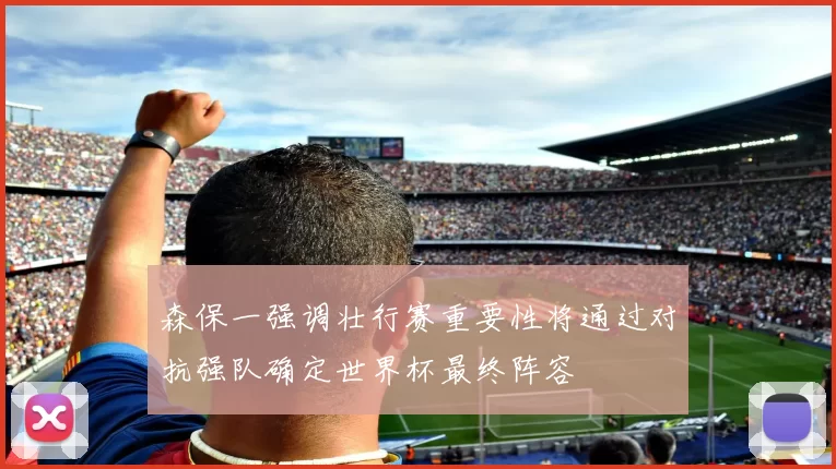 森保一强调壮行赛重要性将通过对抗强队确定世界杯最终阵容