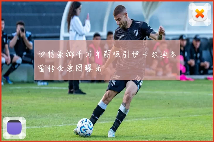 沙特豪掷千万年薪吸引伊卡尔迪冬窗转会意图曝光