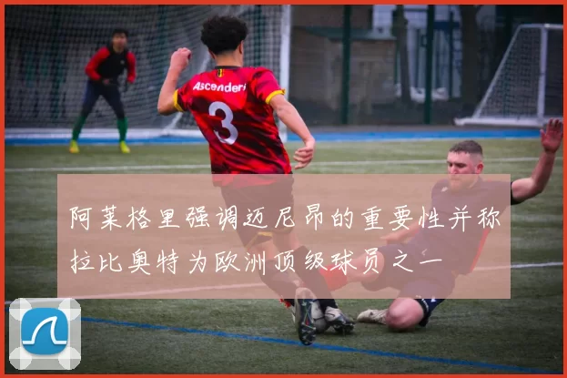 阿莱格里强调迈尼昂的重要性并称拉比奥特为欧洲顶级球员之一