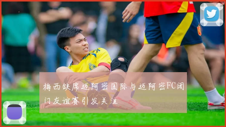 梅西缺席迈阿密国际与迈阿密FC闭门友谊赛引发关注