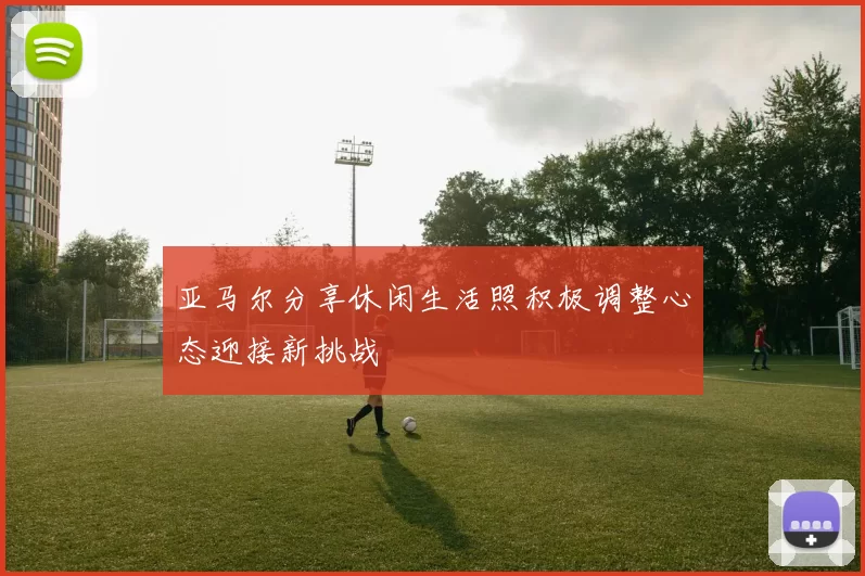 亚马尔分享休闲生活照积极调整心态迎接新挑战