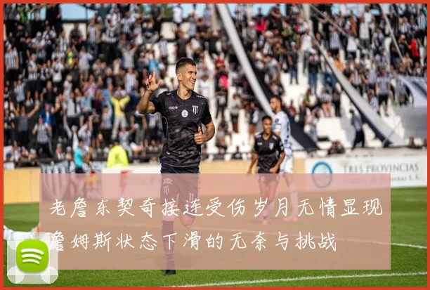 老詹东契奇接连受伤岁月无情显现詹姆斯状态下滑的无奈与挑战