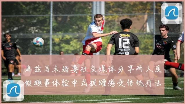 库兹马未婚妻社交媒体分享两人度假趣事体验中式拔罐感受传统疗法魅力