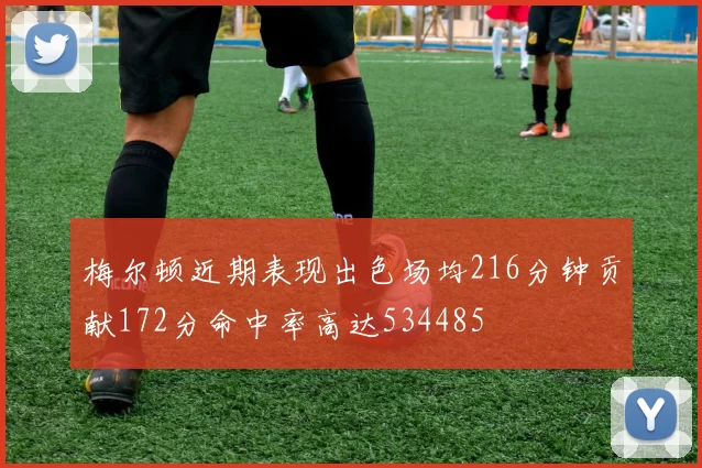 梅尔顿近期表现出色场均216分钟贡献172分命中率高达534485