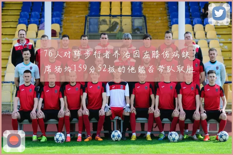 76人对阵步行者乔治因左膝伤病缺席场均159分52板的他能否带队取胜