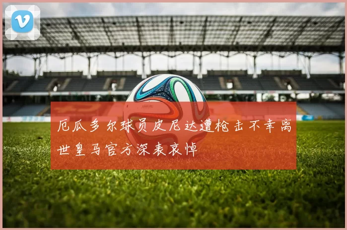厄瓜多尔球员皮尼达遭枪击不幸离世皇马官方深表哀悼