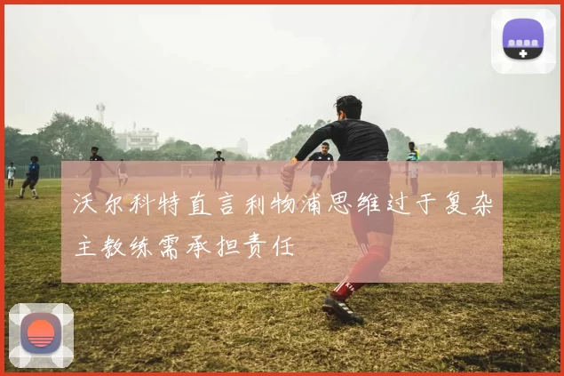 沃尔科特直言利物浦思维过于复杂主教练需承担责任