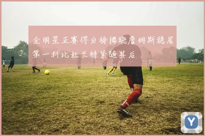 全明星正赛得分榜揭晓詹姆斯稳居第一科比杜兰特紧随其后