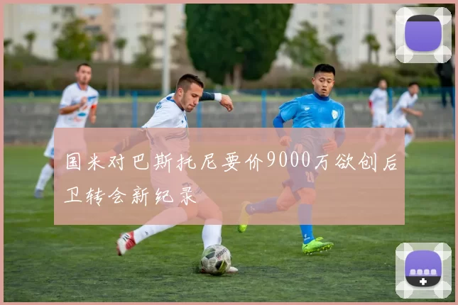 国米对巴斯托尼要价9000万欲创后卫转会新纪录