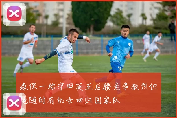 森保一称守田英正后腰竞争激烈但他随时有机会回归国家队