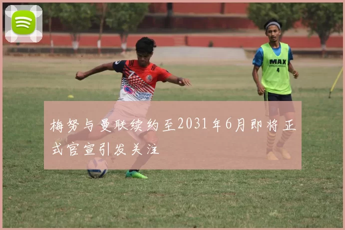 梅努与曼联续约至2031年6月即将正式官宣引发关注